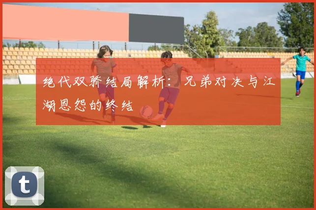 绝代双骄结局解析:兄弟对决与江湖恩怨的终结