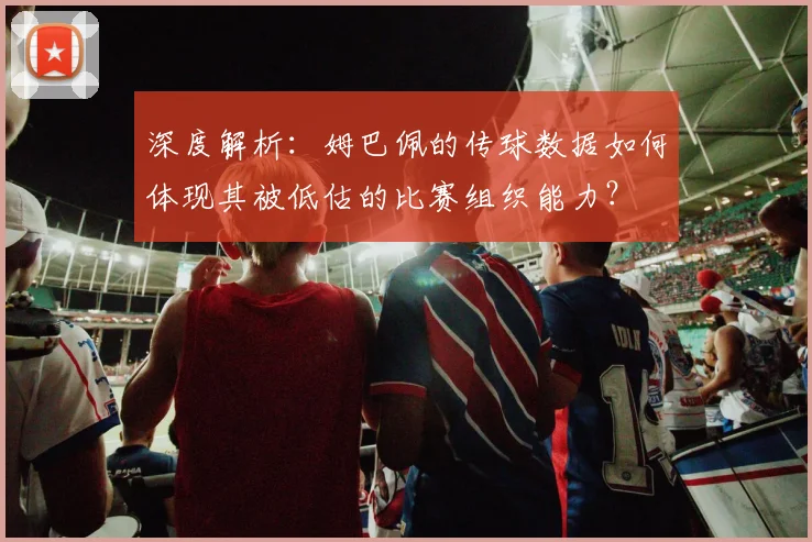 深度解析:姆巴佩的传球数据如何体现其被低估的比赛组织能力?