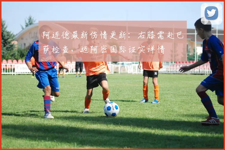 阿连德最新伤情更新：右膝需赴巴萨检查，迈阿密国际证实详情