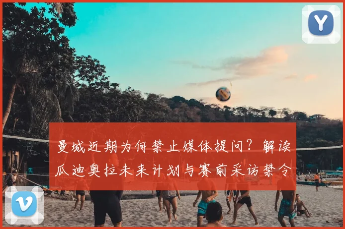 曼城近期为何禁止媒体提问？解读瓜迪奥拉未来计划与赛前采访禁令对球队的真实影响