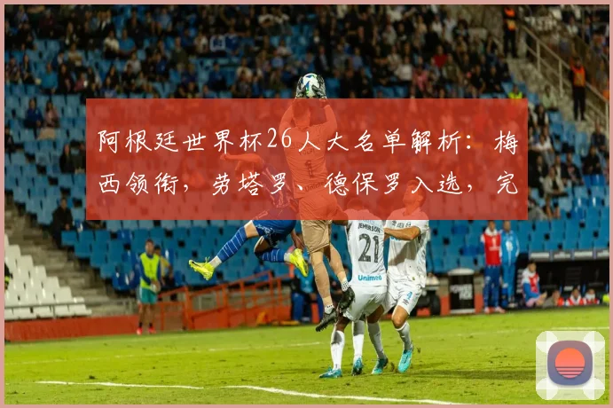 阿根廷世界杯26人大名单解析：梅西领衔，劳塔罗、德保罗入选，完整阵容一网打尽