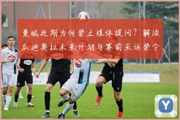 曼城近期为何禁止媒体提问？解读瓜迪奥拉未来计划与赛前采访禁令对球队的真实影响