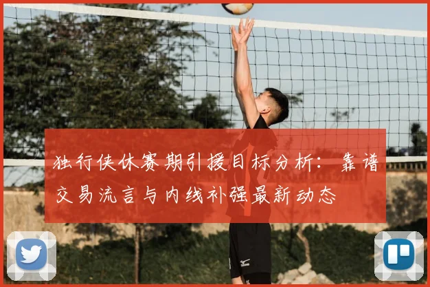 独行侠休赛期引援目标分析：靠谱交易流言与内线补强最新动态